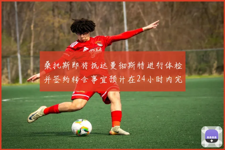桑托斯即将抵达曼彻斯特进行体检并签约转会事宜预计在24小时内完成