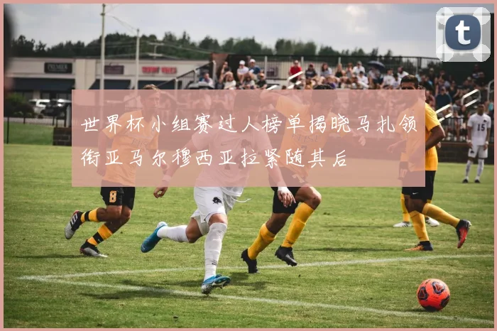 世界杯小组赛过人榜单揭晓马扎领衔亚马尔穆西亚拉紧随其后
