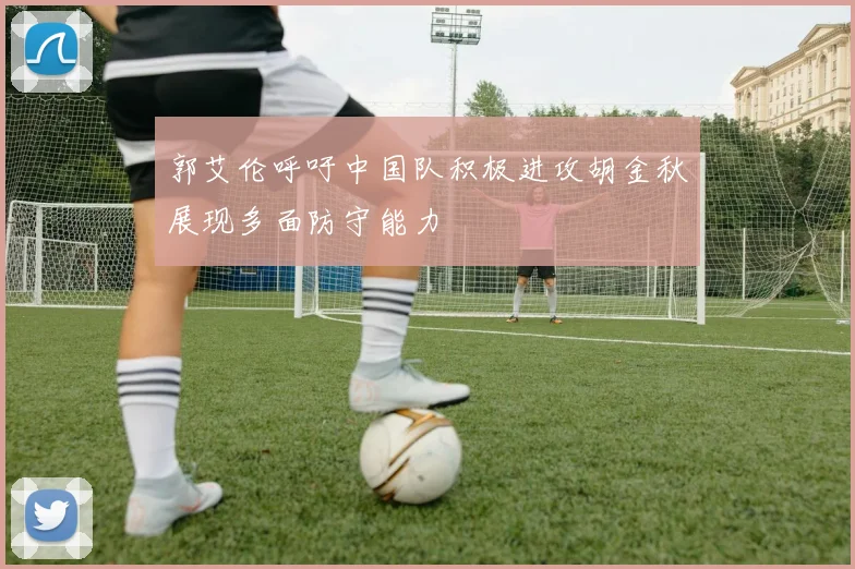 郭艾伦呼吁中国队积极进攻胡金秋展现多面防守能力