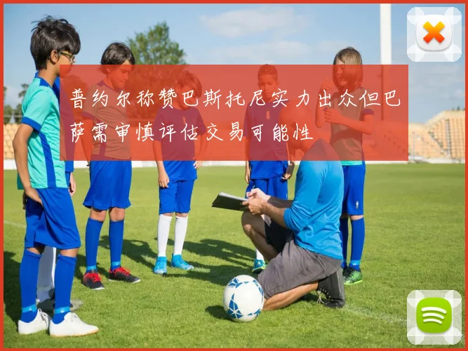 普约尔称赞巴斯托尼实力出众但巴萨需审慎评估交易可能性