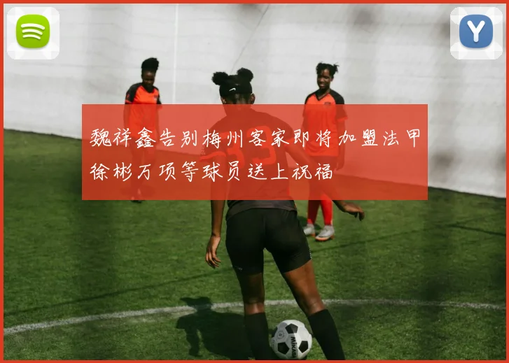 魏祥鑫告别梅州客家即将加盟法甲徐彬万项等球员送上祝福