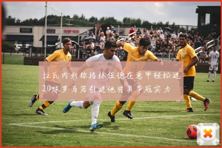 拉瓦内利称格林伍德在意甲轻松进20球罗马若引进他将具争冠实力