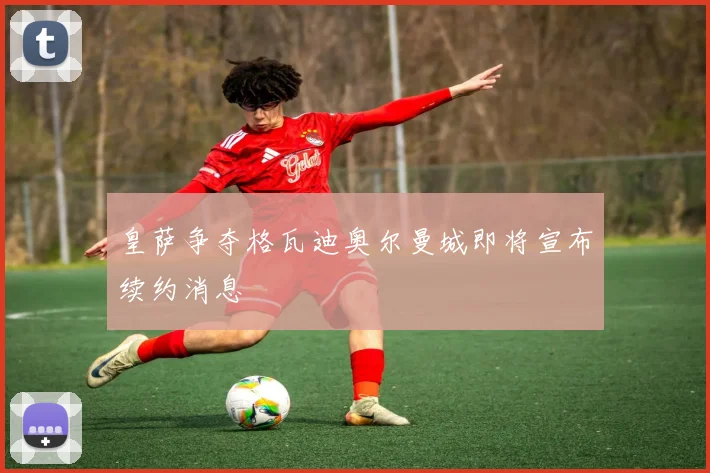 皇萨争夺格瓦迪奥尔曼城即将宣布续约消息