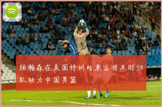 杨瀚森在美国特训结束后将及时归队助力中国男篮