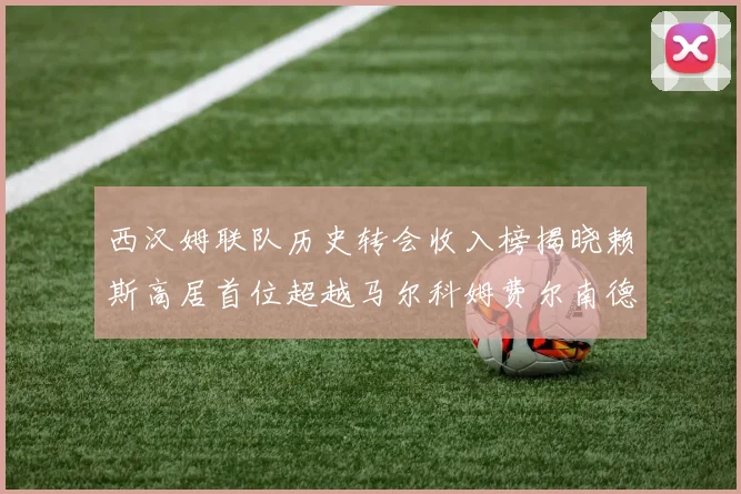 西汉姆联队历史转会收入榜揭晓赖斯高居首位超越马尔科姆费尔南德斯