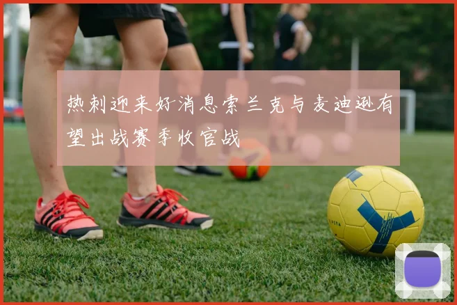 热刺迎来好消息索兰克与麦迪逊有望出战赛季收官战